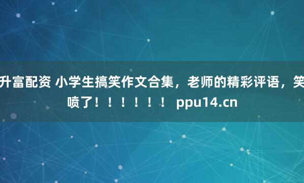 升富配资 小学生搞笑作文合集，老师的精彩评语，笑喷了！！！！！！ ppu14.cn