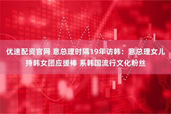 优速配资官网 意总理时隔19年访韩：意总理女儿持韩女团应援棒 系韩国流行文化粉丝