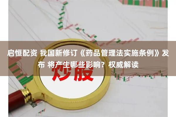 启恒配资 我国新修订《药品管理法实施条例》发布 将产生哪些影响？权威解读