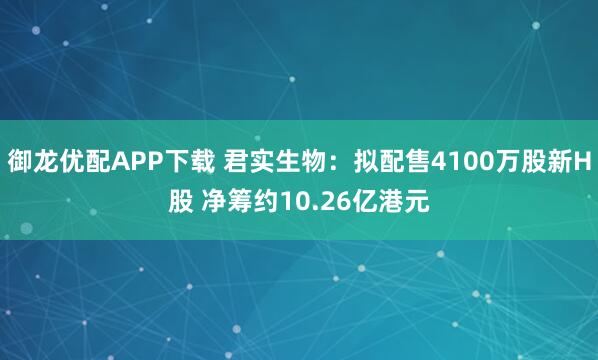 御龙优配APP下载 君实生物：拟配售4100万股新H股 净筹约10.26亿港元
