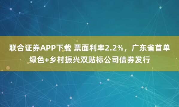 联合证券APP下载 票面利率2.2%，广东省首单绿色+乡村振兴双贴标公司债券发行