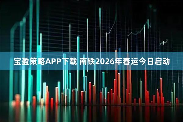 宝盈策略APP下载 南铁2026年春运今日启动