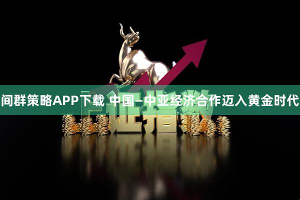 间群策略APP下载 中国—中亚经济合作迈入黄金时代