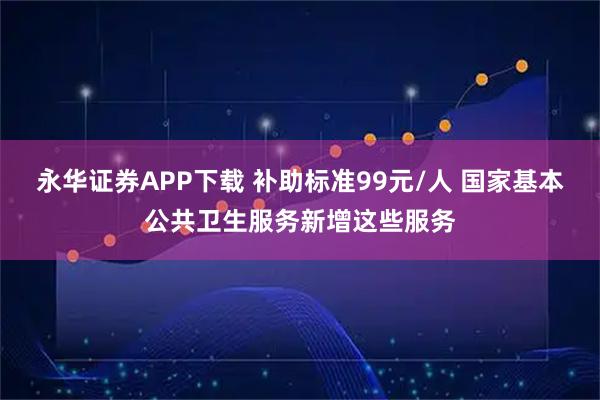 永华证券APP下载 补助标准99元/人 国家基本公共卫生服务新增这些服务