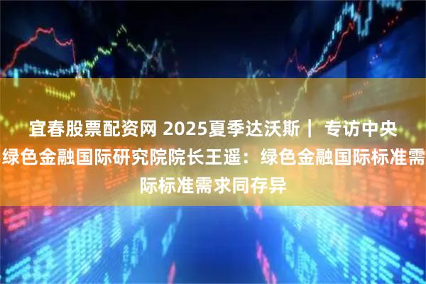 宜春股票配资网 2025夏季达沃斯｜ 专访中央财经大学绿色金融国际研究院院长王遥：绿色金融国际标准需求同存异