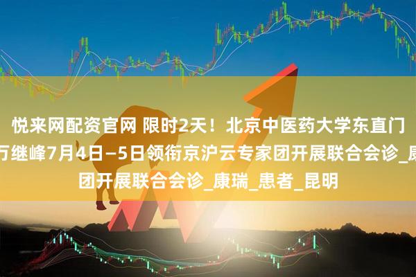 悦来网配资官网 限时2天！北京中医药大学东直门医院神内专家万继峰7月4日—5日领衔京沪云专家团开展联合会诊_康瑞_患者_昆明