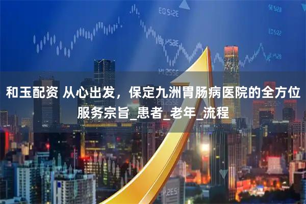 和玉配资 从心出发，保定九洲胃肠病医院的全方位服务宗旨_患者_老年_流程