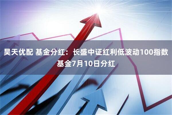 昊天优配 基金分红：长盛中证红利低波动100指数基金7月10日分红