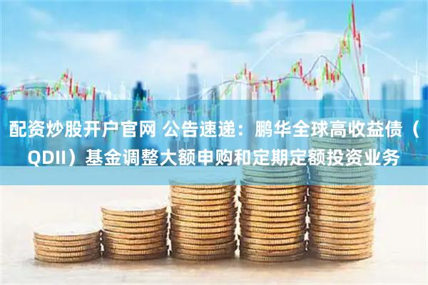 配资炒股开户官网 公告速递：鹏华全球高收益债（QDII）基金调整大额申购和定期定额投资业务
