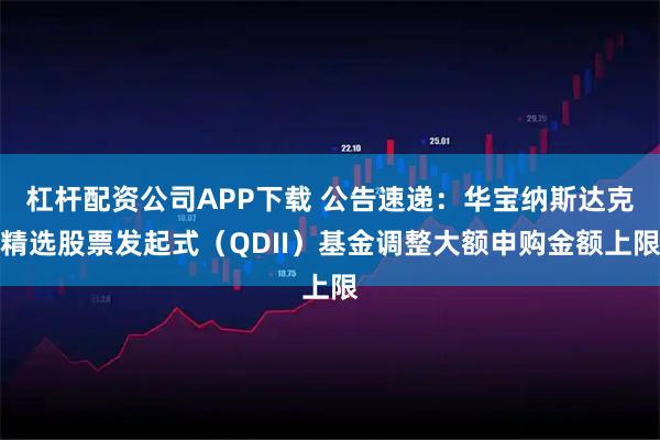 杠杆配资公司APP下载 公告速递：华宝纳斯达克精选股票发起式（QDII）基金调整大额申购金额上限
