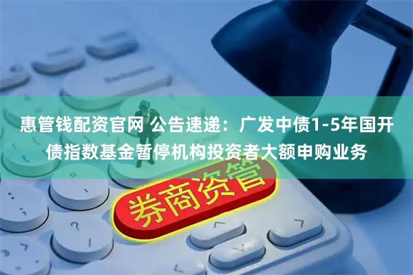 惠管钱配资官网 公告速递：广发中债1-5年国开债指数基金暂停机构投资者大额申购业务