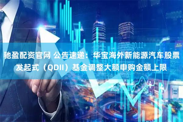驰盈配资官网 公告速递：华宝海外新能源汽车股票发起式（QDII）基金调整大额申购金额上限