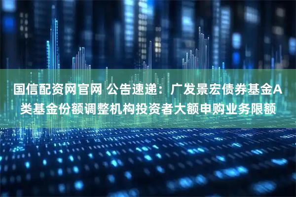 国信配资网官网 公告速递：广发景宏债券基金A类基金份额调整机构投资者大额申购业务限额