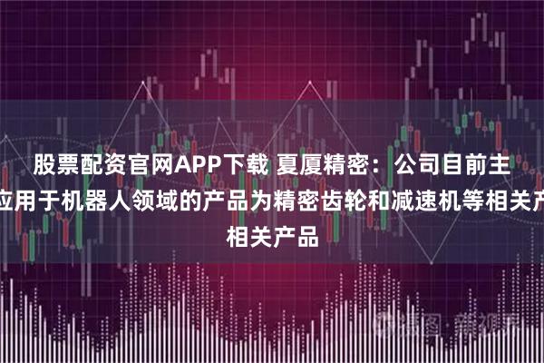 股票配资官网APP下载 夏厦精密：公司目前主要应用于机器人领域的产品为精密齿轮和减速机等相关产品