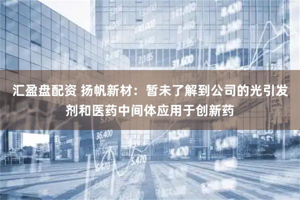 汇盈盘配资 扬帆新材：暂未了解到公司的光引发剂和医药中间体应用于创新药