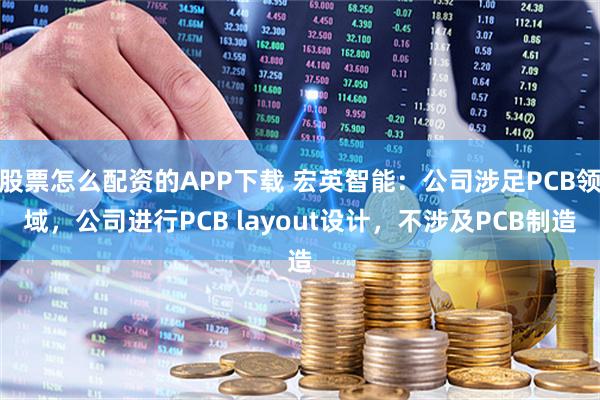股票怎么配资的APP下载 宏英智能：公司涉足PCB领域，公司进行PCB layout设计，不涉及PCB制造