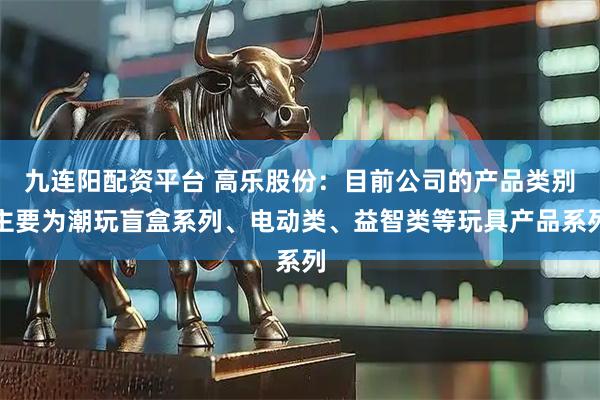 九连阳配资平台 高乐股份：目前公司的产品类别主要为潮玩盲盒系列、电动类、益智类等玩具产品系列
