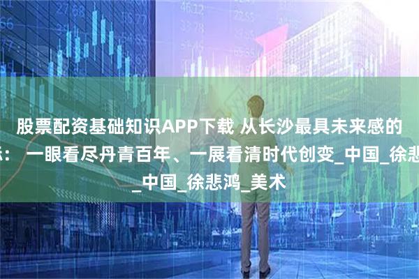 股票配资基础知识APP下载 从长沙最具未来感的艺术地标： 一眼看尽丹青百年、一展看清时代创变_中国_徐悲鸿_美术