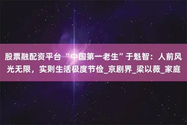 股票融配资平台 “中国第一老生”于魁智：人前风光无限，实则生活极度节俭_京剧界_梁以薇_家庭