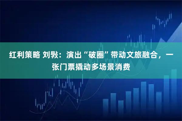 红利策略 刘斅：演出“破圈”带动文旅融合，一张门票撬动多场景消费