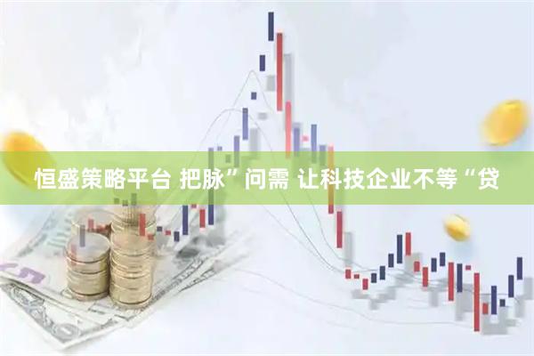 恒盛策略平台 把脉”问需 让科技企业不等“贷