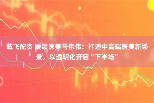 诚飞配资 媛颂医美马伟伟：打造中高端医美新场景，以透明化开启“下半场”