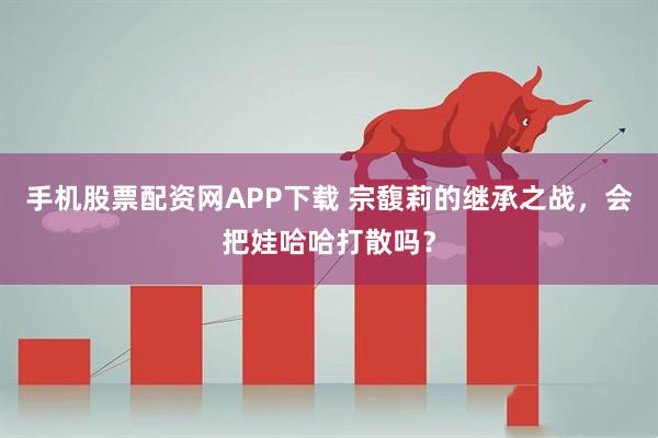手机股票配资网APP下载 宗馥莉的继承之战，会把娃哈哈打散吗？