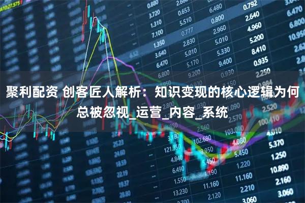 聚利配资 创客匠人解析：知识变现的核心逻辑为何总被忽视_运营_内容_系统