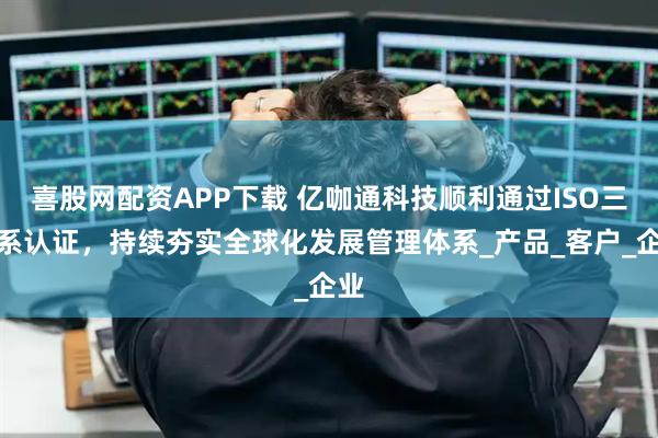 喜股网配资APP下载 亿咖通科技顺利通过ISO三体系认证，持续夯实全球化发展管理体系_产品_客户_企业