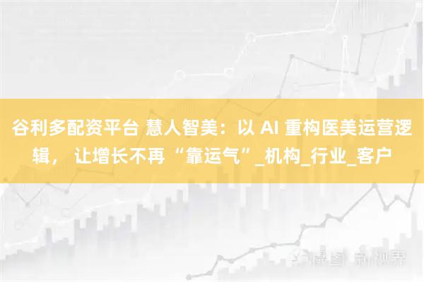 谷利多配资平台 慧人智美：以 AI 重构医美运营逻辑， 让增长不再 “靠运气”_机构_行业_客户