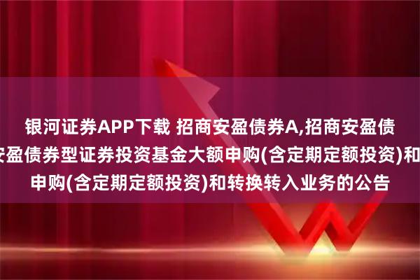 银河证券APP下载 招商安盈债券A,招商安盈债券C: 关于调整招商安盈债券型证券投资基金大额申购(含定期定额投资)和转换转入业务的公告