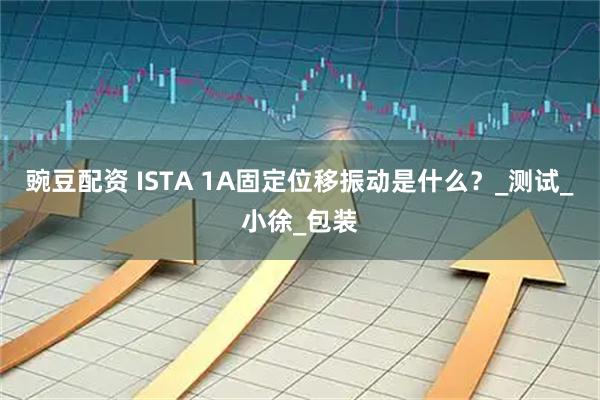 豌豆配资 ISTA 1A固定位移振动是什么？_测试_小徐_包装