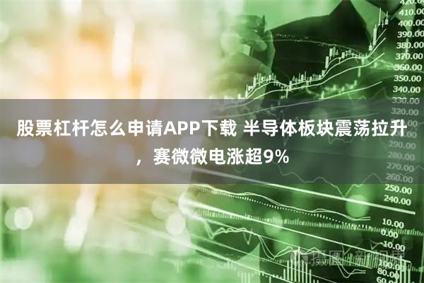 股票杠杆怎么申请APP下载 半导体板块震荡拉升，赛微微电涨超9%