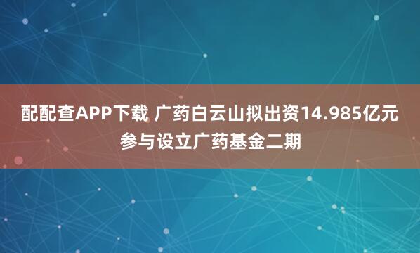 配配查APP下载 广药白云山拟出资14.985亿元参与设立广药基金二期