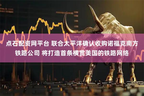 点石配资网平台 联合太平洋确认收购诺福克南方铁路公司 将打造首条横贯美国的铁路网络