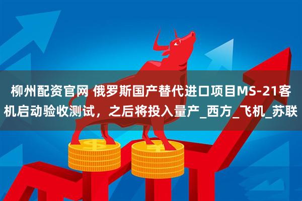 柳州配资官网 俄罗斯国产替代进口项目MS-21客机启动验收测试，之后将投入量产_西方_飞机_苏联