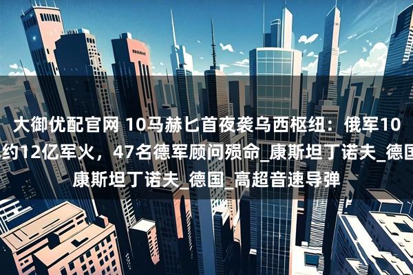 大御优配官网 10马赫匕首夜袭乌西枢纽：俄军10枚高超弹摧毁北约12亿军火，47名德军顾问殒命_康斯坦丁诺夫_德国_高超音速导弹