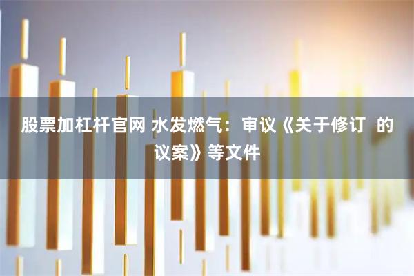 股票加杠杆官网 水发燃气：审议《关于修订  的议案》等文件