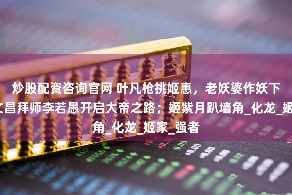 炒股配资咨询官网 叶凡枪挑姬惠，老妖婆作妖下线；张文昌拜师李若愚开启大帝之路；姬紫月趴墙角_化龙_姬家_强者