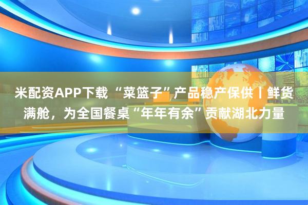 米配资APP下载 “菜篮子”产品稳产保供丨鲜货满舱，为全国餐桌“年年有余”贡献湖北力量