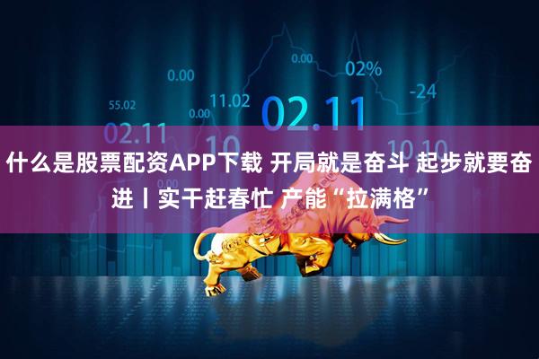 什么是股票配资APP下载 开局就是奋斗 起步就要奋进丨实干赶春忙 产能“拉满格”