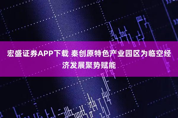 宏盛证券APP下载 秦创原特色产业园区为临空经济发展聚势赋能