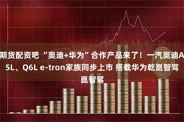 期货配资吧 “奥迪+华为”合作产品来了！一汽奥迪A5L、Q6L e-tron家族同步上市 搭载华为乾崑智驾