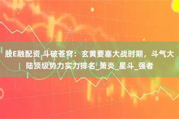 股E融配资 斗破苍穹：玄黄要塞大战时期，斗气大陆顶级势力实力排名_萧炎_星斗_强者