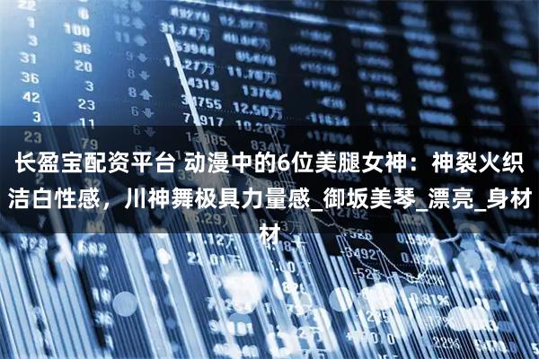 长盈宝配资平台 动漫中的6位美腿女神：神裂火织洁白性感，川神舞极具力量感_御坂美琴_漂亮_身材