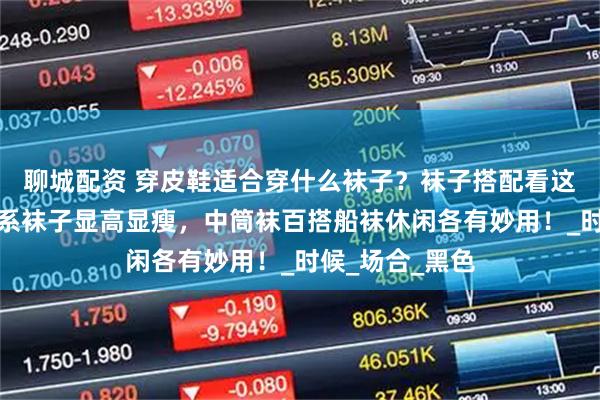 聊城配资 穿皮鞋适合穿什么袜子？袜子搭配看这篇就够！同色系袜子显高显瘦，中筒袜百搭船袜休闲各有妙用！_时候_场合_黑色