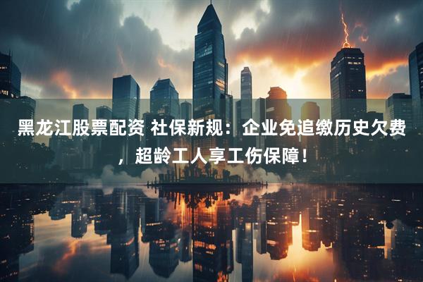 黑龙江股票配资 社保新规：企业免追缴历史欠费，超龄工人享工伤保障！