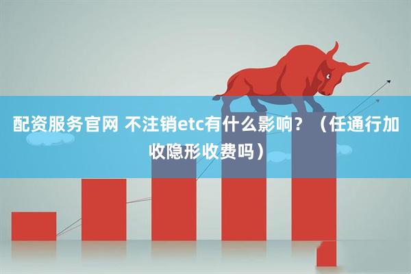 配资服务官网 不注销etc有什么影响？（任通行加收隐形收费吗）