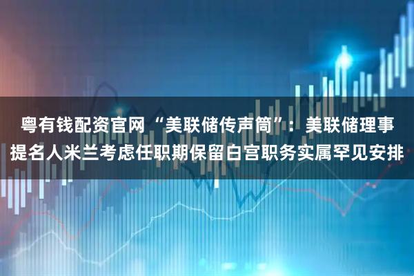 粤有钱配资官网 “美联储传声筒”：美联储理事提名人米兰考虑任职期保留白宫职务实属罕见安排