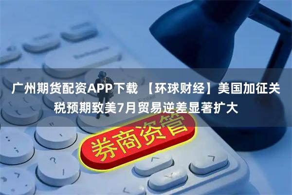 广州期货配资APP下载 【环球财经】美国加征关税预期致美7月贸易逆差显著扩大